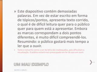 » Este diapositivo contém demasiadas
  palavras. Em vez de estar escrito em forma
  de tópicos/pontos, apresenta texto corrido,
  o qual é de difícil leitura quer para o público
  quer para quem está a apresentar. Embora
  as marcas correspondam a dois pontos
  diferentes, é muito difícil compreendê-los.
  Resumindo: o público gastará mais tempo a
  ler que a ouvir.
»   Tanto o tamanho como a cor da letra são inadequados, pois dificultam a
    visualização. O público estará mais preocupado em ler do que em ouvir.



                                                                             11



BE/CRE D. CARLOS I
 