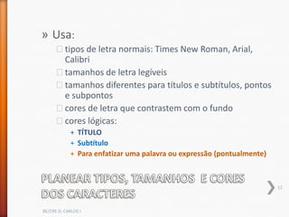 » Usa:
      ˃tipos de letra normais: Times New Roman, Arial,
       Calibri
      ˃tamanhos de letra legíveis
      ˃tamanhos diferentes para títulos e subtítulos, pontos
       e subpontos
      ˃cores de letra que contrastem com o fundo
      ˃cores lógicas:
             + TÍTULO
             + Subtítulo
             + Para enfatizar uma palavra ou expressão (pontualmente)



                                                                        12



BE/CRE D. CARLOS I
 