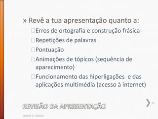 » Revê a tua apresentação quanto a:
      ˃Erros de ortografia e construção frásica
      ˃Repetições de palavras
      ˃Pontuação
      ˃Animações de tópicos (sequência de
       aparecimento)
      ˃Funcionamento das hiperligações e das
       aplicações multimédia (acesso à internet)

                                                   16



BE/CRE D. CARLOS I
 