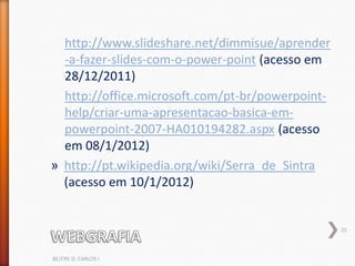 http://www.slideshare.net/dimmisue/aprender
  -a-fazer-slides-com-o-power-point (acesso em
  28/12/2011)
  http://office.microsoft.com/pt-br/powerpoint-
  help/criar-uma-apresentacao-basica-em-
  powerpoint-2007-HA010194282.aspx (acesso
  em 08/1/2012)
» http://pt.wikipedia.org/wiki/Serra_de_Sintra
  (acesso em 10/1/2012)


                                                  20



BE/CRE D. CARLOS I
 
