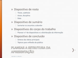» Diapositivo de rosto
      ˃ Título, subtítulo
      ˃ Autor, disciplina
      ˃ Data

» Diapositivo de sumário
      ˃ Sumariar os assuntos a abordar

» Diapositivos do corpo do trabalho
      ˃ Planear n.º de diapositivos e a distribuição da informação

» Diapositivo de conclusão
      ˃ Síntese das ideias principais
      ˃ Tópicos para reflexão do público


                                                                     9



BE/CRE D. CARLOS I
 