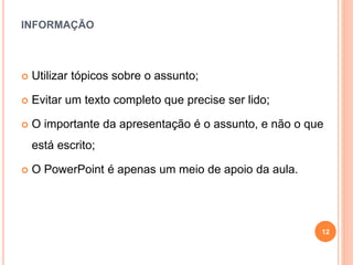 INFORMAÇÃO
 Utilizar tópicos sobre o assunto;
 Evitar um texto completo que precise ser lido;
 O importante da apresentação é o assunto, e não o que
está escrito;
 O PowerPoint é apenas um meio de apoio da aula.
12
 