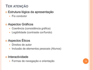 TER ATENÇÃO
 Estrutura lógica da apresentação
 Fio condutor
 Aspectos Gráficos
 Coerência (consistência gráfica)
 Legibilidade (contraste cor/fundo)
 Aspectos Éticos
 Direitos de autor
 Inclusão de elementos pessoais (Alunos)
 Interactividade
 Formas de navegação e orientação 13
 