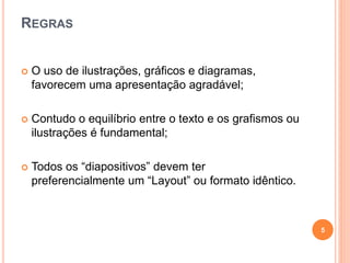 REGRAS
 O uso de ilustrações, gráficos e diagramas,
favorecem uma apresentação agradável;
 Contudo o equilíbrio entre o texto e os grafismos ou
ilustrações é fundamental;
 Todos os “diapositivos” devem ter
preferencialmente um “Layout” ou formato idêntico.
5
 