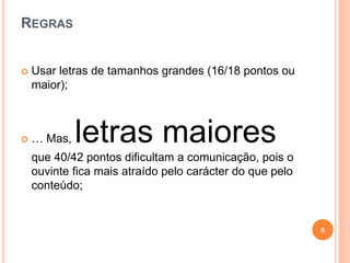 REGRAS
 Usar letras de tamanhos grandes (16/18 pontos ou
maior);
 … Mas, letras maiores
que 40/42 pontos dificultam a comunicação, pois o
ouvinte fica mais atraído pelo carácter do que pelo
conteúdo;
6
 