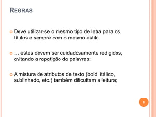 REGRAS
 Deve utilizar-se o mesmo tipo de letra para os
títulos e sempre com o mesmo estilo.
 … estes devem ser cuidadosamente redigidos,
evitando a repetição de palavras;
 A mistura de atributos de texto (bold, itálico,
sublinhado, etc.) também dificultam a leitura;
8
 