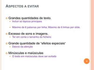 ASPECTOS A EVITAR
 Grandes quantidades de texto.
 Incluir só tópicos principais
 Máximo de 6 palavras por linha; Máximo de 6 linhas por slide.
 Excesso de sons e imagens.
 Ter em conta o tamanho do ficheiro
 Grande quantidade de “efeitos especiais”
 Desvio da atenção
 Minúsculas e maiúsculas
 O texto em maiúsculas deve ser evitado
9
 