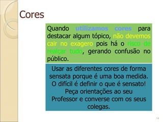 Cores Quando  utilizamos cores  para destacar algum tópico,  não devemos cair no exagero  pois há o  risco de realçar tudo , gerando confusão no público. Usar as diferentes cores de forma sensata porque é uma boa medida. O difícil é definir o que é sensato! Peça orientações ao seu Professor e converse com os seus colegas. 