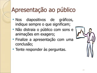 Apresentação ao público Nos diapositivos de gráficos, indique sempre o que significam; Não distraia o público com sons e animações em exagero; Finalize a apresentação com uma conclusão; Tente responder às perguntas. 
