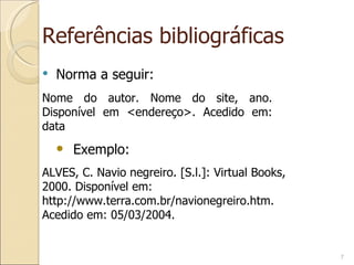 Referências bibliográficas Norma a seguir: Nome do autor. Nome do site, ano. Disponível em <endereço>. Acedido em: data ALVES, C. Navio negreiro. [S.l.]: Virtual Books, 2000. Disponível em: http://www.terra.com.br/navionegreiro.htm. Acedido em: 05/03/2004. Exemplo: 