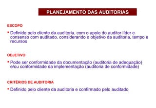 ESCOPO
 Definido pelo cliente da auditoria, com o apoio do auditor líder e
consenso com auditado, considerando o objetivo da auditoria, tempo e
recursos
PLANEJAMENTO DAS AUDITORIAS
OBJETIVO
 Pode ser conformidade da documentação (auditoria de adequação)
e/ou conformidade da implementação (auditoria de conformidade)
CRITÉRIOS DE AUDITORIA
 Definido pelo cliente da auditoria e confirmado pelo auditado
 