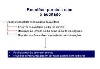 Reuniões parciais com
o auditado
→ Objetivo: consolidar os resultados da auditoria
Envolver os auditados do dia (no mínimo)
Realizá-la ao término do dia ou no início do dia seguinte
> Facilita a reunião de encerramento
> Reuniões semelhantes podem ser feitas apenas com auditores
Reportar eventuais não conformidades ou observações
 
