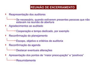  Reapresentação dos auditores
Se necessário, quando estiverem presentes pessoas que não
estavam na reunião de abertura
REUNIÃO DE ENCERRAMENTO
 Agradecimentos ao auditado
Cooperação e tempo dedicado, por exemplo
 Reconfirmação do planejamento
Escopo, objetivo e critérios de auditoria
 Reconfirmação da agenda
Destacar eventuais alterações
 Apresentação dos pontos de “maior preocupação” e “positivos”
Resumidamente
 
