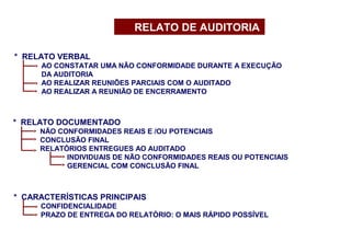 * CARACTERÍSTICAS PRINCIPAIS
CONFIDENCIALIDADE
PRAZO DE ENTREGA DO RELATÓRIO: O MAIS RÁPIDO POSSÍVEL
* RELATO VERBAL
AO CONSTATAR UMA NÃO CONFORMIDADE DURANTE A EXECUÇÃO
DA AUDITORIA
AO REALIZAR REUNIÕES PARCIAIS COM O AUDITADO
AO REALIZAR A REUNIÃO DE ENCERRAMENTO
* RELATO DOCUMENTADO
NÃO CONFORMIDADES REAIS E /OU POTENCIAIS
CONCLUSÃO FINAL
RELATÓRIOS ENTREGUES AO AUDITADO
INDIVIDUAIS DE NÃO CONFORMIDADES REAIS OU POTENCIAIS
GERENCIAL COM CONCLUSÃO FINAL
RELATO DE AUDITORIA
 