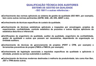 QUALIFICAÇÃO TÉCNICA DOS AUDITORES
SISTEMA DE GESTÃO DA QUALIDADE
- ISO 19011 e outras referências -
•Conhecimento das normas aplicáveis ao sistema de gestão da qualidade (ISO 9001, por exemplo),
bem como outras normas pertinentes (ASTM, SAE, JIS, DIN, ABNT e etc).
•Conhecimento de técnicas específicas de custeio da qualidade.
•Conhecimento de técnicas estatísticas aplicáveis a inspeções por amostragem, projetos de
experimentos, confiabilidade, controle estatístico de processo e outros tópicos aplicáveis da
estatística descritiva e inferencial.
•Certificações de engenheiro da qualidade, auditor da qualidade, engenheiro da confiabilidade,
gestor da qualidade e outras que possam ser necessárias, dependendo da organização ou
entidade auditora.
•Conhecimento de técnicas de gerenciamento de projetos (PERT e CPM, por exemplo) e
ferramentas preventivas de projeto (FMEA e FMECA, por exemplo).
•Conhecimento de legislação associada a requisitos específicos da qualidade e aplicáveis à
atividade, produto ou serviço submetido à auditoria.
•Conhecimento de técnicas modernas destinadas à melhoria da produtividade, tais como Kan Ban,
JIST e TPM dentre outras.
 