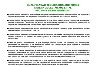 QUALIFICAÇÃO TÉCNICA DOS AUDITORES
SISTEMA DE GESTÃO AMBIENTAL
- ISO 19011 e outras referências -
•Conhecimento da ciência e tecnologia ambiental para compreender o levantamento de aspectos e
impactos ambientais e a respectiva consolidação dos mesmos em objetivos e metas;
•Conhecimento de legislações e regulamentos, o que inclui, dentre outros, condições de licenças,
limites estatutários, resultados de visitas de autoridades reguladoras, mudanças potenciais na
legislação, compensações, reclamações e processos judiciais.
•Conhecimento de sistemas de gestão ambientais e de normas contra as quais as auditorias podem
ser realizadas, tais como ISO 14001; e
•Conhecimento de como avaliar resultados de balanços de massa, de energia e de momento, o que
implica coerência do modelo adotado e justeza e fidelidade desses resultados em relação ao
mundo real.
•Visão de partes interessadas, o que abrange, dentre outros, os registros de reclamações,
pesquisas de mercado e de satisfação, meios de comunicação para reporte e auditorias
extrínsecas destas partes na organização.
•Análises de riscos inferenciais e dedutivas que correlacionem causas aos efeitos conectados e
avaliem a criticidade ou significância destes efeitos em relação à magnitude ou seriedade das
consequências de ocorrência e à probabilidade de ocorrência, ou de outro modo que classifiquem
tais efeitos em relação à sua torelabilidade em relação a limites pré-estabelecidos.
•Conhecimento de fatores tecnológicos, o que significa, dentre outros, níveis de pico, toxidade,
sensibilidade de receptores, taxa de degradação, solubilidade, volatilidade, poder de absorção,
hidrólise e fotólise, reações secundárias, bioacumulação e microbiologia.
 