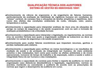QUALIFICAÇÃO TÉCNICA DOS AUDITORES
SISTEMA DE GESTÃO BS 8800/OHSAS 18001
•Conhecimento da ciência da ergonomia e da engenharia de fatores humanos,
particularmente da avaliação da habilidade de vigilância humana em condições de
"stress" variável, de cansaço face a situações de tarefas simplórias e repetitivas, bem
como dos efeitos das condições ambientais de ruído, vibração, odor, poeira,
temperatura e outras.
•Conhecimento e capacitação para interpretar análises de risco e/ou de situações de
perigo no campo da segurança e da saúde ocupacional, com ou sem a inclusão de
avaliação probabilística e de criticidade formais
•Conhecimento e capacitação para interpretar a legislação, os regulamentos, as normas
e/ou os acordos formais aos quais a organização auditada se subscreve ou deve se
submeter no campo da segurança e da saúde ocupacional.
•Conhecimento para avaliar fatores econômicos que impactam recursos, ganhos e
perdas realizadas pelo sistema.
•Conhecimento e capacitação para verificar os meios tecnológicos e os resultados de
medição da saúde e de proteção da integridade ser humano, do meio ambiente
próximo e das instalações, bem como para avaliar os efeitos ambientais e de níveis
operacionais, inclusive de tempo de trabalho e de exposição, sobre a saúde e sobre a
integridade física do ser humano e das instalações.
•Conhecimento e capacidade de conduta para limitar o reporte da auditoria no nível da
organização caso detecte-se desobediência à legislação, regulamentos, normas ou
acordos, mantendo ou cancelando a auditoria de acordo com as prescrições de
normas que regem o desempenho da auditoria em curso.
 