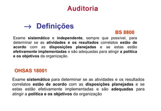 BS 8800
Exame sistemático e independente, sempre que possível, para
determinar se as atividades e os resultados correlatos estão de
acordo com as disposições planejadas e se estas estão
efetivamente implementadas e são adequadas para atingir a política
e os objetivos da organização.
Exame sistemático para determinar se as atividades e os resultados
correlatos estão de acordo com as disposições planejadas e se
estas estão efetivamente implementadas e são adequadas para
atingir a política e os objetivos da organização
OHSAS 18001
→ Definições
Auditoria
 