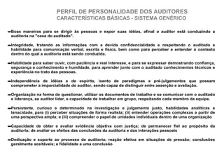 PERFIL DE PERSONALIDADE DOS AUDITORES
CARACTERÍSTICAS BÁSICAS - SISTEMA GENÉRICO
•Boas maneiras para se dirigir às pessoas e expor suas idéias, afinal o auditor está conduzindo a
auditoria na "casa do auditado".
•Integridade, tratando as informações com a devida confidencialidade e respeitando o auditado e
habilidade para comunicação verbal, escrita e física, bem como para perceber e entender o contexto
dentro do qual a auditoria está sendo conduzida.
•Habilidade para saber ouvir, com paciência e real interesse, e para se expressar demostrando confiança,
segurança e conhecimento e humildade, para aprender junto com o auditado conhecimentos técnicos e
experiência no trato das pessoas.
•Independência de idéias e de espírito, isento de paradigmas e pré-julgamentos que possam
comprometer a imparcialidade do auditor, sendo capaz de distinguir entre asserção e avaliação.
•Organização na forma de questionar, utilizar os documentos de trabalho e se comunicar com o auditado
e liderança, se auditor líder, e capacidade de trabalhar em grupo, respeitando cada membro da equipe.
•Persistente, curioso e determinado na investigação e julgamento justo, habilidades analíticas e
tenacidade, para (i) perceber situações de forma realista; (ii) entender operações complexas a partir de
uma perspectiva ampla; e (iii) compreender o papel de unidades individuais dentro de uma organização
•Capacidade de obter e avaliar evidência objetiva com justiça; de permanecer fiel ao propósito da
auditoria; de avaliar os efeitos das conclusões da auditoria e das interações pessoais
•Dedicação e suporte ao processo de auditoria; reação efetiva em situações de pressão; conclusões
geralmente aceitáveis; e fidelidade a uma conclusão
 