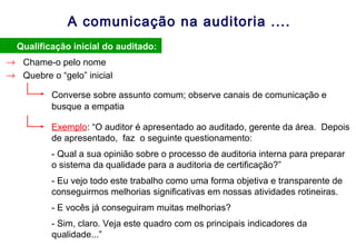 A comunicação na auditoria ....
• Qualificação inicial do auditado:
→ Chame-o pelo nome
Converse sobre assunto comum; observe canais de comunicação e
busque a empatia
→ Quebre o “gelo” inicial
Exemplo: “O auditor é apresentado ao auditado, gerente da área. Depois
de apresentado, faz o seguinte questionamento:
- Qual a sua opinião sobre o processo de auditoria interna para preparar
o sistema da qualidade para a auditoria de certificação?”
- Eu vejo todo este trabalho como uma forma objetiva e transparente de
conseguirmos melhorias significativas em nossas atividades rotineiras.
- E vocês já conseguiram muitas melhorias?
- Sim, claro. Veja este quadro com os principais indicadores da
qualidade...”
 