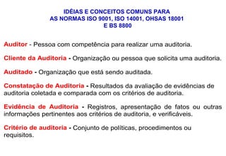 Auditor - Pessoa com competência para realizar uma auditoria.
Cliente da Auditoria - Organização ou pessoa que solicita uma auditoria.
Auditado - Organização que está sendo auditada.
Constatação de Auditoria - Resultados da avaliação de evidências de
auditoria coletada e comparada com os critérios de auditoria.
Evidência de Auditoria - Registros, apresentação de fatos ou outras
informações pertinentes aos critérios de auditoria, e verificáveis.
Critério de auditoria - Conjunto de políticas, procedimentos ou
requisitos.
IDÉIAS E CONCEITOS COMUNS PARA
AS NORMAS ISO 9001, ISO 14001, OHSAS 18001
E BS 8800
 
