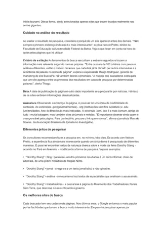 intitle:tsunami. Dessa forma, serão selecionados apenas sites que sejam focados realmente nas 
ondas gigantes. 
Cuidado na análise do resultado 
Ao avaliar o resultado da pesquisa, considere o porquê de um site aparecer antes dos demais. "Nem 
sempre o primeiro endereço indicado é o mais interessante", explica Nelson Pretto, diretor da 
Faculdade de Educação da Universidade Federal da Bahia. Veja o que levar em conta na hora de 
optar pelas páginas que irá utilizar. 
Critério de exibição As ferramentas de busca vasculham a web em segundos e trazem a 
informação mais relevante segundo normas próprias. "Entre os mais de 100 critérios com pesos e 
análises diferentes, estão o número de vezes que cada link já foi clicado por outros internautas e a 
ocorrência da palavra no nome da página", explica o especialista Thiago Rodriguez, gerente de 
marketing do site BuscaPé. Há também fatores comerciais. "A maioria dos buscadores cobra para 
que um site apareça entre os primeiros dez resultados em casos de pesquisa por determinadas 
palavras", alerta Thiago. 
Data A data de publicação da página é outro dado importante se a procura for por notícias. Há risco 
de os sites exibirem informações desatualizadas. 
Assinatura Observando o endereço da página, é possível ter uma idéia da credibilidade do 
conteúdo. As extensões .gov (governamentais), .org (instituições sem fins lucrativos) e .edu 
(universidades, fora do Brasil) são mais indicadas. A extensão .com, que é a mais comum, abriga de 
tudo - muita bobagem, mas também sites de jornais e revistas. "É importante observar ainda quem é 
o responsável pela página. Para conhecê-lo, procure o link quem somos", afirma o jornalista Marcelo 
Soares, da Associação Brasileira de Jornalismo Investigativo. 
Diferentes jeitos de pesquisar 
Os consultores recomendam fazer a pesquisa em, no mínimo, três sites. De acordo com Nelson 
Pretto, a experiência fica ainda mais interessante quando um único tema é pesquisado de diferentes 
maneiras. É possível encontrar textos de natureza diversa sobre a morte da freira Dorothy Stang - 
ocorrida no Pará em fevereiro - modificando a forma de pesquisa. Veja os exemplos: 
• "Dorothy Stang" +blog +paraense -um dos primeiros resultados é um texto informal, cheio de 
adjetivos, de uma jovem moradora da Região Norte. 
• "Dorothy Stang" +jornal - chega-se a um texto jornalístico e não opinativo. 
• "Dorothy Stang" +análise - o mecanismo traz textos de especialistas que analisam o assassinato. 
• "Dorothy Stang" +trabalhadores - a busca leva à página do Movimento dos Trabalhadores Rurais 
Sem Terra, que descreve o caso criticando o governo. 
Os melhores sites de busca 
Cada buscador tem seu cadastro de páginas. Nos últimos anos, o Google se tornou o mais popular 
por ter facilidades que tornam a busca muito interessante. Ele permite pesquisar apenas por 
 