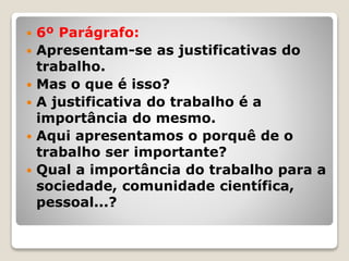  6º Parágrafo:
 Apresentam-se as justificativas do
trabalho.
 Mas o que é isso?
 A justificativa do trabalho é a
importância do mesmo.
 Aqui apresentamos o porquê de o
trabalho ser importante?
 Qual a importância do trabalho para a
sociedade, comunidade científica,
pessoal...?
 