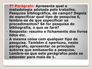  7º Parágrafo: Apresenta qual a
metodologia adotada pelo trabalho.
Pesquisa bibliográfica, de campo? Depois
de especificar qual tipo de pesquisa é,
lembre-se de que especificar os
procedimentos? Se for pesquisa de
bibliografia, o que se fará?
 Resposta: resumo e fichamento dos livros
lidos etc.
 A mesma coisa com qualquer tipo de
pesquisa. Também é oportuno, neste
parágrafo, apresentar os principais
autores que embasarão a pesquisa.
Lembre-se que este parágrafos pode se
estender para mais de 1.
 
