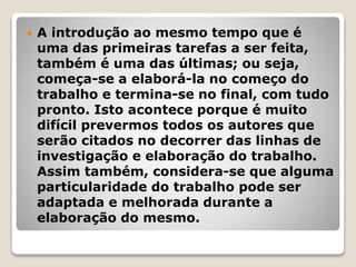  A introdução ao mesmo tempo que é
uma das primeiras tarefas a ser feita,
também é uma das últimas; ou seja,
começa-se a elaborá-la no começo do
trabalho e termina-se no final, com tudo
pronto. Isto acontece porque é muito
difícil prevermos todos os autores que
serão citados no decorrer das linhas de
investigação e elaboração do trabalho.
Assim também, considera-se que alguma
particularidade do trabalho pode ser
adaptada e melhorada durante a
elaboração do mesmo.
 