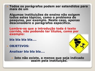  Todos os parágrafos podem ser estendidos para
mais de um
Algumas instituições de ensino não exigem
todos estes tópicos, como o problema de
pesquisa, por exemplo. Neste caso, apenas
desconsidere o parágrafos específico.
Lembre-se que a introdução toda é texto
corrido, não podendo ter títulos, como por
exemplo:
bla bla bla bla....
 OBJETIVOS:
Analisar bla bla bla....
 Isto não existe, a menos que seja indicado
assim pela instituição.
 
