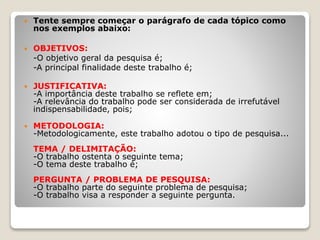  Tente sempre começar o parágrafo de cada tópico como
nos exemplos abaixo:
 OBJETIVOS:
-O objetivo geral da pesquisa é;
-A principal finalidade deste trabalho é;
 JUSTIFICATIVA:
-A importância deste trabalho se reflete em;
-A relevância do trabalho pode ser considerada de irrefutável
indispensabilidade, pois;
 METODOLOGIA:
-Metodologicamente, este trabalho adotou o tipo de pesquisa...
TEMA / DELIMITAÇÃO:
-O trabalho ostenta o seguinte tema;
-O tema deste trabalho é;
PERGUNTA / PROBLEMA DE PESQUISA:
-O trabalho parte do seguinte problema de pesquisa;
-O trabalho visa a responder a seguinte pergunta.
 