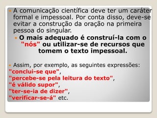 A comunicação científica deve ter um caráter
formal e impessoal. Por conta disso, deve-se
evitar a construção da oração na primeira
pessoa do singular.
 O mais adequado é construí-la com o
"nós" ou utilizar-se de recursos que
tomem o texto impessoal.
 Assim, por exemplo, as seguintes expressões:
"conclui-se que",
"percebe-se pela leitura do texto",
"é válido supor",
"ter-se-ia de dizer",
"verifícar-se-á" etc.
 