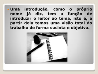  Uma introdução, como o próprio
nome já diz, tem a função de
introduzir o leitor ao tema, isto é, a
partir dela temos uma visão total do
trabalho de forma sucinta e objetiva.
 