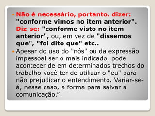  Não é necessário, portanto, dizer:
"conforme vimos no item anterior".
Diz-se: "conforme visto no item
anterior", ou, em vez de "dissemos
que", "foi dito que" etc..
 Apesar do uso do "nós" ou da expressão
impessoal ser o mais indicado, pode
acontecer de em determinados trechos do
trabalho você ter de utilizar o "eu" para
não prejudicar o entendimento. Variar-se-
á, nesse caso, a forma para salvar a
comunicação.”
 