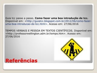 Referências
Guia tcc passo a passo. Como fazer uma boa introdução de tcc.
Disponível em: <http://guiatcc.blogspot.com.br/2012/06/como-fazer-
uma-boa-introducao-de-tcc.html>. Acesso em: 27/06/2016
TEMPOS VERBAIS E PESSOA EM TEXTOS CIENTÍFICOS. Disponível em:
<http://professorwellington.adm.br/tempo.htm>. Acesso em:
27/06/2016
 