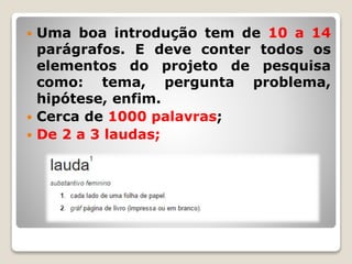  Uma boa introdução tem de 10 a 14
parágrafos. E deve conter todos os
elementos do projeto de pesquisa
como: tema, pergunta problema,
hipótese, enfim.
 Cerca de 1000 palavras;
 De 2 a 3 laudas;
 