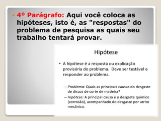  4º Parágrafo: Aqui você coloca as
hipóteses, isto é, as "respostas" do
problema de pesquisa as quais seu
trabalho tentará provar.
 