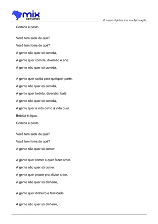 O nosso objetivo é a sua Aprovação
Comida é pasto
Você tem sede de quê?
Você tem fome de quê?
A gente não quer só comida,
A gente quer comida, diversão e arte.
A gente não quer só comida,
A gente quer saída para qualquer parte.
A gente não quer só comida,
A gente quer bebida, diversão, balé.
A gente não quer só comida,
A gente quer a vida como a vida quer.
Bebida é água.
Comida é pasto.
Você tem sede de quê?
Você tem fome de quê?
A gente não quer só comer,
A gente quer comer e quer fazer amor.
A gente não quer só comer,
A gente quer prazer pra aliviar a dor.
A gente não quer só dinheiro,
A gente quer dinheiro e felicidade.
A gente não quer só dinheiro,
 