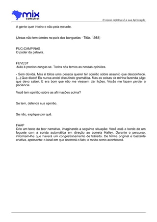 O nosso objetivo é a sua Aprovação
A gente quer inteiro e não pela metade.
(Jesus não tem dentes no país dos banguelas - Titãs, 1988)
PUC-CAMPINAS
O poder da palavra.
FUVEST
-Não é preciso zangar-se. Todos nós temos as nossas opiniões.
- Sem dúvida. Mas é tolice uma pessoa querer ter opinião sobre assunto que desconhece.
(...) Que diabo! Eu nunca andei discutindo gramática. Mas as coisas da minha fazenda julgo
que devo saber. E era bom que não me viessem dar lições. Vocês me fazem perder a
paciência.
Você tem opinião sobre as afirmações acima?
Se tem, defenda sua opinião.
Se não, explique por quê.
FAAP
Crie um texto de teor narrativo, imaginando a seguinte situação: Você está a bordo de um
foguete com a sonda automática em direção ao cometa Halley. Durante o percurso,
informam-lhe que haverá um congestionamento de trânsito. De forma original e bastante
criativa, apresente: o local em que ocorrerá o fato; o modo como acontecerá.
 