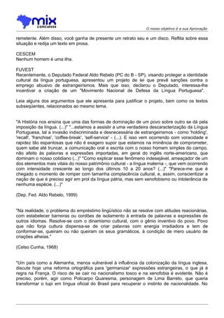 O nosso objetivo é a sua Aprovação
remetente. Além disso, você ganha de presente um retrato seu e um disco. Reflita sobre essa
situação e redija um texto em prosa.
CESCEM
Nenhum homem é uma ilha.
FUVEST
Recentemente, o Deputado Federal Aldo Rebelo (PC do B - SP), visando proteger a identidade
cultural da língua portuguesa, apresentou um projeto de lei que prevê sanções contra o
emprego abusivo de estrangeirismos. Mais que isso, declarou o Deputado, interessa-lhe
incentivar a criação de um "Movimento Nacional de Defesa da Língua Portuguesa".
Leia alguns dos argumentos que ele apresenta para justificar o projeto, bem como os textos
subseqüentes, relacionados ao mesmo tema.
"A História nos ensina que uma das formas de dominação de um povo sobre outro se dá pela
imposição da língua. (...)" "...estamos a assistir a uma verdadeira descaracterização da Língua
Portuguesa, tal a invasão indiscriminada e desnecessária de estrangeirismos - como 'holding',
'recall', 'franchise', 'coffee-break', 'self-service' - (...). E isso vem ocorrendo com voracidade e
rapidez tão espantosas que não é exagero supor que estamos na iminência de comprometer,
quem sabe até truncar, a comunicação oral e escrita com o nosso homem simples do campo,
não afeito às palavras e expressões importadas, em geral do inglês norte-americano, que
dominam o nosso cotidiano (...)" "Como explicar esse fenômeno indesejável, ameaçador de um
dos elementos mais vitais do nosso patrimônio cultural - a língua materna -, que vem ocorrendo
com intensidade crescente ao longo dos últimos 10 a 20 anos? (...)" "Parece-me que é
chegado o momento de romper com tamanha complacência cultural, e, assim, conscientizar a
nação de que é preciso agir em prol da língua pátria, mas sem xenofobismo ou intolerância de
nenhuma espécie. (...)"
(Dep. Fed. Aldo Rebelo, 1999)
"Na realidade, o problema do empréstimo lingüístico não se resolve com atitudes reacionárias,
com estabelecer barreiras ou cordões de isolamento à entrada de palavras e expressões de
outros idiomas. Resolve-se com o dinamismo cultural, com o gênio inventivo do povo. Povo
que não forja cultura dispensa-se de criar palavras com energia irradiadora e tem de
conformar-se, queiram ou não queiram os seus gramáticos, à condição de mero usuário de
criações alheias."
(Celso Cunha, 1968)
"Um país como a Alemanha, menos vulnerável à influência da colonização da língua inglesa,
discute hoje uma reforma ortográfica para 'germanizar' expressões estrangeiras, o que já é
regra na França. O risco de se cair no nacionalismo tosco e na xenofobia é evidente. Não é
preciso, porém, agir como Policarpo Quaresma, personagem de Lima Barreto, que queria
transformar o tupi em língua oficial do Brasil para recuperar o instinto de nacionalidade. No
 