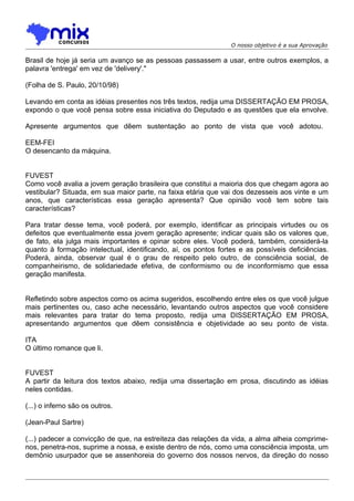 O nosso objetivo é a sua Aprovação
Brasil de hoje já seria um avanço se as pessoas passassem a usar, entre outros exemplos, a
palavra 'entrega' em vez de 'delivery'."
(Folha de S. Paulo, 20/10/98)
Levando em conta as idéias presentes nos três textos, redija uma DISSERTAÇÃO EM PROSA,
expondo o que você pensa sobre essa iniciativa do Deputado e as questões que ela envolve.
Apresente argumentos que dêem sustentação ao ponto de vista que você adotou.
EEM-FEI
O desencanto da máquina.
FUVEST
Como você avalia a jovem geração brasileira que constitui a maioria dos que chegam agora ao
vestibular? Situada, em sua maior parte, na faixa etária que vai dos dezesseis aos vinte e um
anos, que características essa geração apresenta? Que opinião você tem sobre tais
características?
Para tratar desse tema, você poderá, por exemplo, identificar as principais virtudes ou os
defeitos que eventualmente essa jovem geração apresente; indicar quais são os valores que,
de fato, ela julga mais importantes e opinar sobre eles. Você poderá, também, considerá-la
quanto à formação intelectual, identificando, aí, os pontos fortes e as possíveis deficiências.
Poderá, ainda, observar qual é o grau de respeito pelo outro, de consciência social, de
companheirismo, de solidariedade efetiva, de conformismo ou de inconformismo que essa
geração manifesta.
Refletindo sobre aspectos como os acima sugeridos, escolhendo entre eles os que você julgue
mais pertinentes ou, caso ache necessário, levantando outros aspectos que você considere
mais relevantes para tratar do tema proposto, redija uma DISSERTAÇÃO EM PROSA,
apresentando argumentos que dêem consistência e objetividade ao seu ponto de vista.
ITA
O último romance que li.
FUVEST
A partir da leitura dos textos abaixo, redija uma dissertação em prosa, discutindo as idéias
neles contidas.
(...) o inferno são os outros.
(Jean-Paul Sartre)
(...) padecer a convicção de que, na estreiteza das relações da vida, a alma alheia comprime-
nos, penetra-nos, suprime a nossa, e existe dentro de nós, como uma consciência imposta, um
demônio usurpador que se assenhoreia do governo dos nossos nervos, da direção do nosso
 