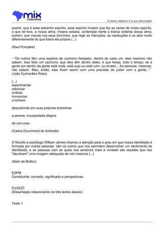 O nosso objetivo é a sua Aprovação
querer; que é esse estranho espírito, esse espírito invasor que faz as vezes de nosso espírito,
e que de fora, a nossa alma, mísera exilada, contempla inerte a tirania violenta dessa alma,
outrem, que manda nos seus domínios, que rege as intenções, as resoluções e os atos muito
diferentemente do que fizera ela própria (...)
(Raul Pompéia)
- "Os outros têm uma espécie de cachorro farejador, dentro de cada um, eles mesmos não
sabem. Isso feito um cachorro, que eles têm dentro deles, é que fareja, todo o tempo, se a
gente por dentro da gente está mole, está sujo ou está ruim, ou errado... As pessoas, mesmas,
não sabem. Mas, então, elas ficam assim com uma precisão de judiar com a gente...''
(João Guimarães Rosa)
(...)
experimentar
colonizar
civilizar
humanizar
o homem
descobrindo em suas próprias entranhas
a perene, insuspeitada alegria
de con-viver.
(Carlos Drummond de Andrade)
O filósofo e psicólogo William James chamou a atenção para o grau em que nossa identidade é
formada por outras pessoas: são os outros que nos permitem desenvolver um sentimento de
identidade, e as pessoas com as quais nos sentimos mais à vontade são aquelas que nos
"devolvem" uma imagem adequada de nós mesmos (...)
(Alain de Botton)
ESPM
Constituinte: conceito, significado e perspectivas.
FUVEST
(Dissertação relacionando os três textos abaixo)
Texto 1
 