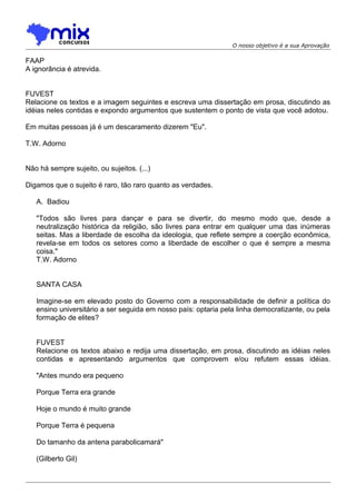 O nosso objetivo é a sua Aprovação
FAAP
A ignorância é atrevida.
FUVEST
Relacione os textos e a imagem seguintes e escreva uma dissertação em prosa, discutindo as
idéias neles contidas e expondo argumentos que sustentem o ponto de vista que você adotou.
Em muitas pessoas já é um descaramento dizerem "Eu".
T.W. Adorno
Não há sempre sujeito, ou sujeitos. (...)
Digamos que o sujeito é raro, tão raro quanto as verdades.
A. Badiou
"Todos são livres para dançar e para se divertir, do mesmo modo que, desde a
neutralização histórica da religião, são livres para entrar em qualquer uma das inúmeras
seitas. Mas a liberdade de escolha da ideologia, que reflete sempre a coerção econômica,
revela-se em todos os setores como a liberdade de escolher o que é sempre a mesma
coisa."
T.W. Adorno
SANTA CASA
Imagine-se em elevado posto do Governo com a responsabilidade de definir a política do
ensino universitário a ser seguida em nosso país: optaria pela linha democratizante, ou pela
formação de elites?
FUVEST
Relacione os textos abaixo e redija uma dissertação, em prosa, discutindo as idéias neles
contidas e apresentando argumentos que comprovem e/ou refutem essas idéias.
"Antes mundo era pequeno
Porque Terra era grande
Hoje o mundo é muito grande
Porque Terra é pequena
Do tamanho da antena parabolicamará"
(Gilberto Gil)
 