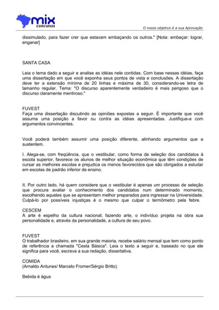 O nosso objetivo é a sua Aprovação
dissimulado, para fazer crer que estavam embaçando os outros." [Nota: embaçar: lograr,
enganar]
SANTA CASA
Leia o tema dado a seguir e analise as idéias nele contidas. Com base nessas idéias, faça
uma dissertação em que você exponha seus pontos de vista e conclusões. A dissertação
deve ter a extensão mínima de 20 linhas e máxima de 30, considerando-se letra de
tamanho regular. Tema: "O discurso aparentemente verdadeiro é mais perigoso que o
discurso claramente mentiroso."
FUVEST
Faça uma dissertação discutindo as opiniões expostas a seguir. É importante que você
assuma uma posição a favor ou contra as idéias apresentadas. Justifique-a com
argumentos convincentes.
Você poderá também assumir uma posição diferente, alinhando argumentos que a
sustentem.
I. Alega-se, com freqüência, que o vestibular, como forma de seleção dos candidatos à
escola superior, favorece os alunos de melhor situação econômica que têm condições de
cursar as melhores escolas e prejudica os menos favorecidos que são obrigados a estudar
em escolas de padrão inferior de ensino.
II. Por outro lado, há quem considere que o vestibular é apenas um processo de seleção
que procura avaliar o conhecimento dos candidatos num determinado momento,
escolhendo aqueles que se apresentam melhor preparados para ingressar na Universidade.
Culpá-lo por possíveis injustiças é o mesmo que culpar o termômetro pela febre.
CESCEM
A arte é espelho da cultura nacional; fazendo arte, o indivíduo projeta na obra sua
personalidade e, através da personalidade, a cultura de seu povo.
FUVEST
O trabalhador brasileiro, em sua grande maioria, recebe salário mensal que tem como ponto
de referência a chamada "Cesta Básica". Leia o texto a seguir e, baseado no que ele
significa para você, escreva a sua redação, dissertativa.
COMIDA
(Arnaldo Antunes/ Marcelo Fromer/Sérgio Britto)
Bebida é água
 