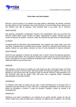 O nosso objetivo é a sua Aprovação
Como fazer uma boa redação
Dominar a arte da escrita é um trabalho que exige prática e dedicação. No entanto, conhecer
seu lado teórico é muito importante. Aqui você encontra um resumo desta teoria. Aplique-a em
seu trabalho mas não se esqueça: você precisará fazer a sua parte, isto é, escrever.
SIMPLICIDADE
Use palavras conhecidas e adequadas. Escreva com simplicidade. Para que se tenha bom
domínio, prefira frases curtas. Amarre as frases, organizando as idéias. Cuidado para não
mudar de assunto de repente. Conduza o leitor de maneira leve pela linha de argumentação.
CLAREZA
O segredo está em não deixar nada subentendido, nem imaginar que o leitor sabe o que você
quer dizer. Evidencie todo o conteúdo da sua escrita. Lembre-se: você está comunicando a sua
opinião, falando de suas idéias, narrando um fato. O mais importante é fazer-se entender.
OBJETIVIDADE
Você tem que expressar o máximo de conteúdo com o menor número de palavras possíveis.
Por isso não repita idéias, não use palavras demais ou outras coisas que só para aumentem as
linhas. Concentre-se no que é realmente necessário para o texto. A pesquisa prévia ajuda a
selecionar melhor o que se deve usar.
UNIDADE
Não esqueça, o texto deve ter unidade, por mais longo que seja. Você deve traçar uma linha
coerente do começo ao final do texto. Não pode perder de vista essa trajetória. Por isso, muita
atenção no que escreve para não se perder e fugir do assunto. Eliminar o desnecessário é um
dos caminhos para não se perder. Para não errar, use a seguinte ordem: introdução,
argumentação e conclusão da idéia.
COERÊNCIA
A coerência entre todas as partes de seu texto, é fator primordial para se escrever bem. É
necessário que elas formem um todo. Para isso, é necessário estabelecer uma ordem para as
idéias se completem e formem o corpo da narrativa. Explique, mostre as causas e as
conseqüências.
EXEMPLOS
Obedecer uma ordem cronológica é um maneira de se acertar sempre, apesar de não ser
criativa. Nesta linha, parta do geral para o particular, do objetivo para o subjetivo, do concreto
 