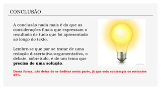 A conclusão nada mais é do que as
considerações finais que expressam o
resultado de tudo que foi apresentado
ao longo do texto.
Lembre-se que por se tratar de uma
redação dissertativa-argumentativa, o
debate, sobretudo, é de um tema que
precisa de uma solução.
CONCLUSÃO
Dessa forma, não deixe de se dedicar nesta parte, já que esta contempla os restantes
25%.
 