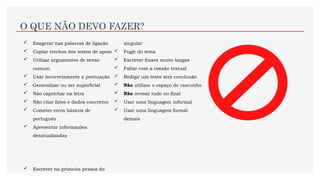 O QUE NÃO DEVO FAZER?
 Exagerar nas palavras de ligação
 Copiar trechos dos textos de apoio
 Utilizar argumentos de senso
comum
 Usar incorretamente a pontuação
 Generalizar ou ser superficial
 Não caprichar na letra
 Não citar fatos e dados concretos
 Cometer erros básicos de
português
 Apresentar informações
desatualizadas
 Escrever na primeira pessoa do
singular
 Fugir do tema
 Escrever frases muito longas
 Faltar com a coesão textual
 Redigir um texto sem conclusão
 Não utilizar o espaço de rascunho
 Não revisar tudo no final
 Usar uma linguagem informal
 Usar uma linguagem formal
demais
 