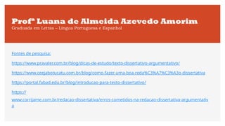 Profª Luana de Almeida Azevedo Amorim
Graduada em Letras – Língua Portuguesa e Espanhol
Fontes de pesquisa:
https://www.pravaler.com.br/blog/dicas-de-estudo/texto-dissertativo-argumentativo/
https://www.ceejabotucatu.com.br/blog/como-fazer-uma-boa-reda%C3%A7%C3%A3o-dissertativa
https://portal.fabad.edu.br/blog/introducao-para-texto-dissertativo/
https://
www.corrijame.com.br/redacao-dissertativa/erros-cometidos-na-redacao-dissertativa-argumentativ
a
 