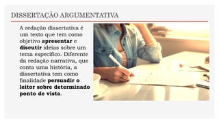 DISSERTAÇÃO ARGUMENTATIVA
A redação dissertativa é
um texto que tem como
objetivo apresentar e
discutir ideias sobre um
tema específico. Diferente
da redação narrativa, que
conta uma história, a
dissertativa tem como
finalidade persuadir o
leitor sobre determinado
ponto de vista.
 
