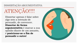 Dissertar apenas é falar sobre
algo sem a intenção de
persuadir, de convencer.
Dissertar de forma
argumentativa é marcar a sua
opinião diante de um assunto,
é posicionar-se a fim de
persuadir o outro!
DISSERTAÇÃO ARGUMENTATIVA
ATENÇÃO!!!!
 